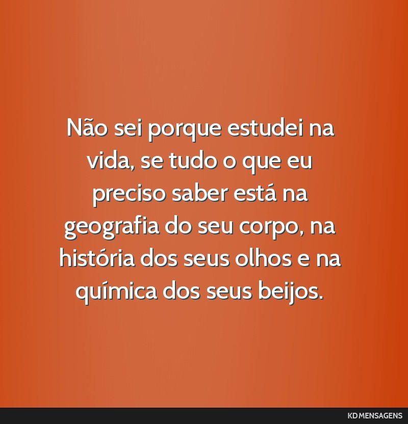 Não sei porque estudei na vida, se tudo o que eu preciso saber está na geografia do seu corpo, na história dos seus olhos e na química dos seus beijos.