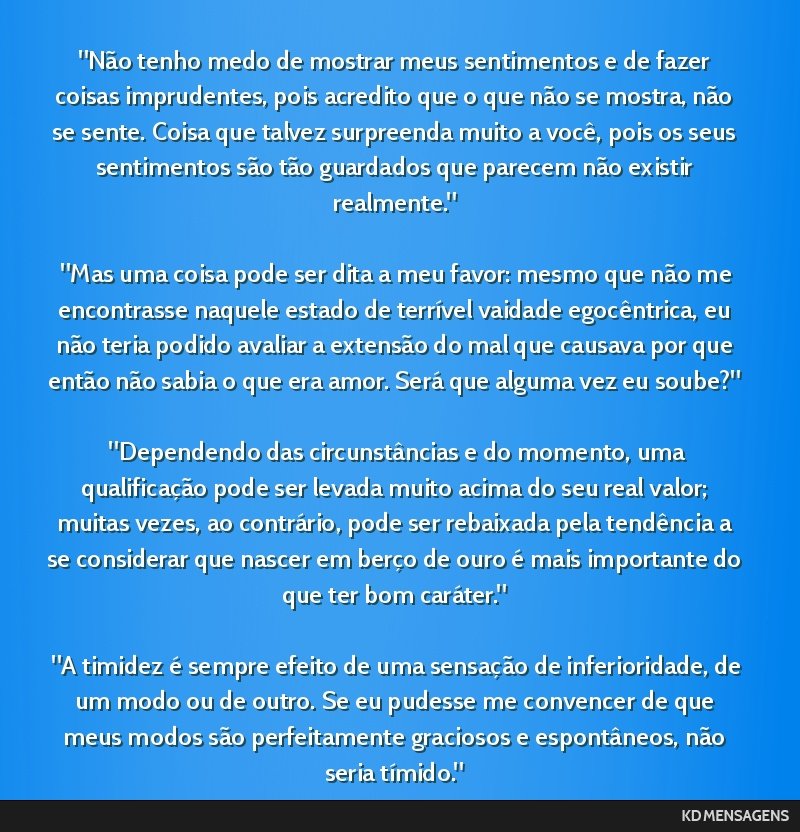 Não tenho medo de mostrar meus sentimentos e de fazer coisas imprudentes, pois acredito que o que não se mostra, não se sente. Coisa que talvez surpreenda muito a você, pois os seus sentimentos...