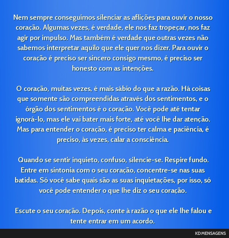 Nem sempre conseguimos silenciar as aflições para ouvir o nosso coração. Algumas vezes, é verdade, ele nos faz tropeçar, nos faz agir por impulso. Mas também é verdade que outras vezes não...