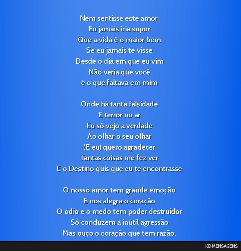 Nem sentisse este amor <br /> Eu jamais iria supor <br /> Que a vida é o maior bem <br /> Se eu jamais te visse <br /> Desde o dia em que eu vim <br /> Não veria que você <br /> é o que faltava...