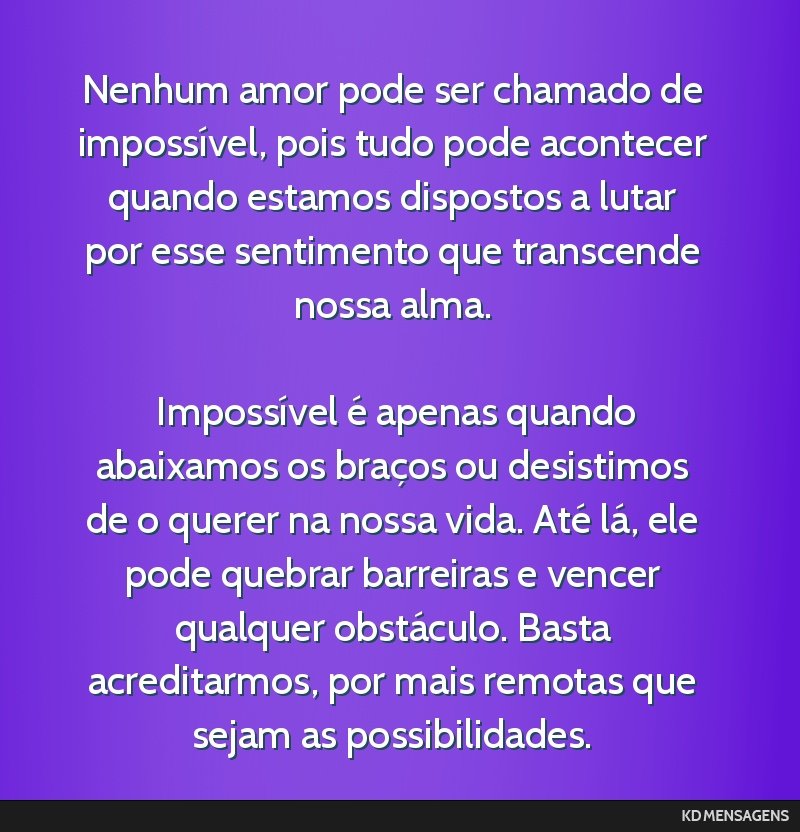 Nenhum amor pode ser chamado de impossível, pois tudo pode acontecer quando estamos dispostos a lutar por esse sentimento que transcende nossa alma. <br /> <br /> Impossível é apenas quando...