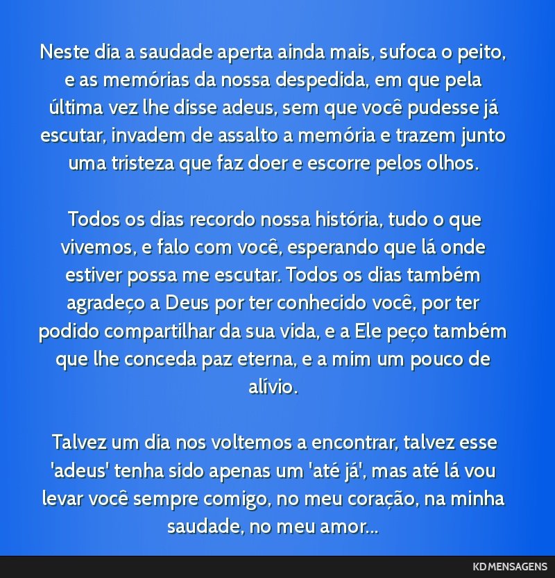 Neste dia a saudade aperta ainda mais, sufoca o peito, e as memórias da nossa despedida, em que pela última vez lhe disse adeus, sem que você pudesse já escutar, invadem de assalto a memória e...