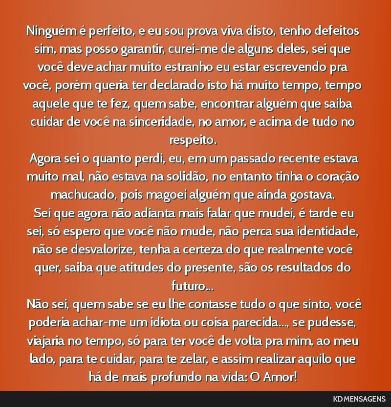 Ninguém é perfeito, e eu sou prova viva disto, tenho defeitos sim, mas posso garantir, curei-me de alguns deles, sei que você deve achar muito estranho eu estar escrevendo pra você, porém queria ...