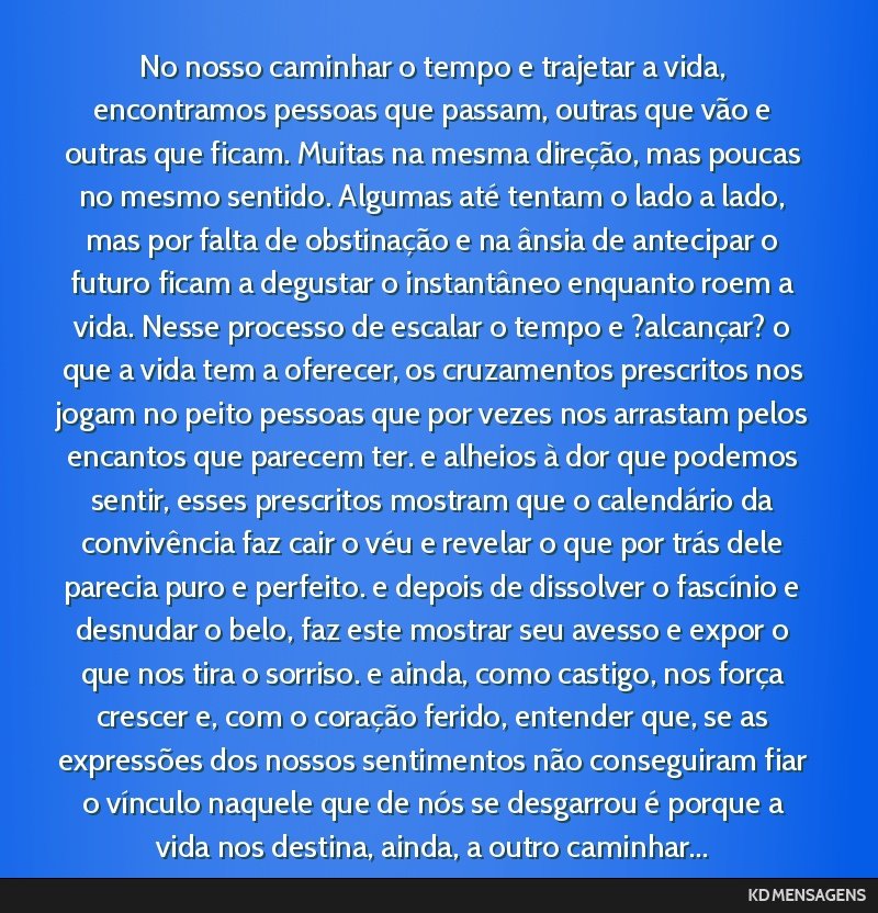 No nosso caminhar o tempo e trajetar a vida, encontramos pessoas que passam, outras que vão e outras que ficam. Muitas na mesma direção, mas poucas no mesmo sentido. Algumas até tentam o lado a...