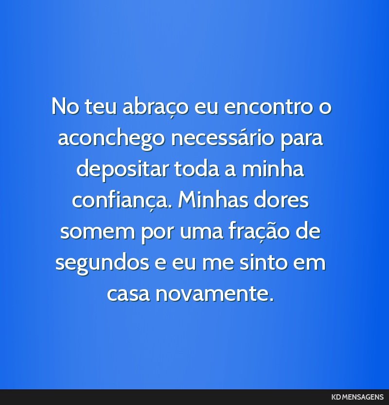 No teu abraço eu encontro o aconchego necessário para depositar toda a minha confiança. Minhas dores somem por uma fração de segundos e eu me sinto em casa novamente.