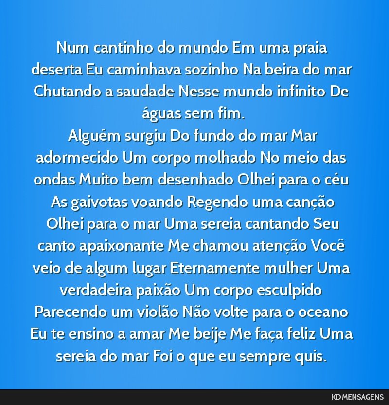 Num cantinho do mundo Em uma praia deserta Eu caminhava sozinho Na beira do mar Chutando a saudade Nesse mundo infinito De águas sem fim. <br /> Alguém surgiu Do fundo do mar Mar adormecido Um...