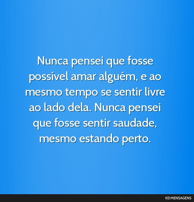 Nunca pensei que fosse possível amar alguém, e ao mesmo tempo se sentir livre ao lado dela. Nunca pensei que fosse sentir saudade, mesmo estando perto.