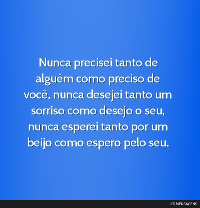 Nunca precisei tanto de alguém como preciso de você, nunca desejei tanto um sorriso como desejo o seu, nunca esperei tanto por um beijo como espero pelo seu.