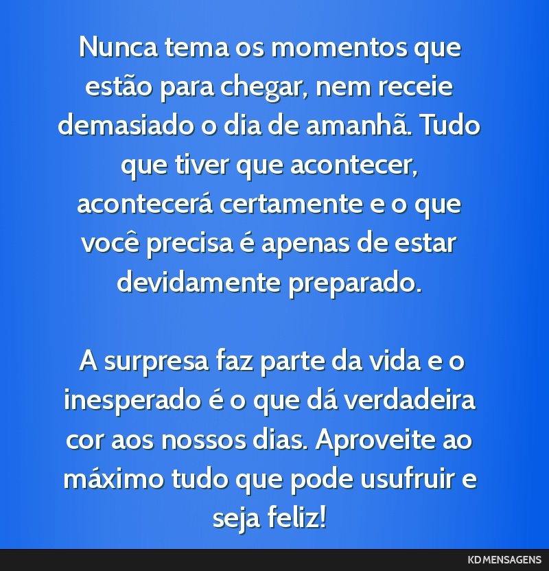 Nunca tema os momentos que estão para chegar, nem receie demasiado o dia de amanhã. Tudo que tiver que acontecer, acontecerá certamente e o que você precisa é apenas de estar devidamente...