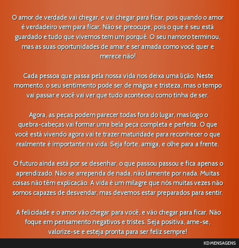 O amor de verdade vai chegar, e vai chegar para ficar, pois quando o amor é verdadeiro vem para ficar. Não se preocupe, pois o que é seu está guardado e tudo que vivemos tem um porquê. O seu...