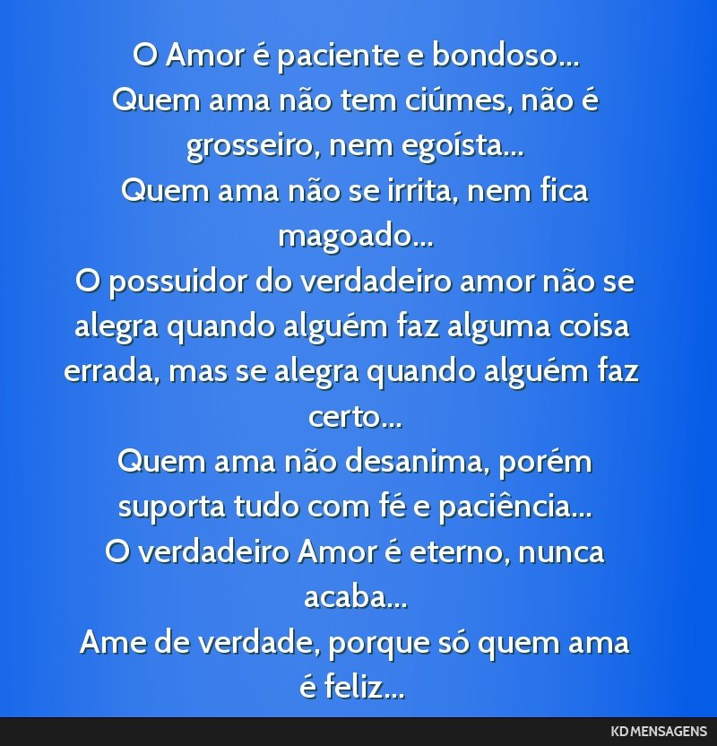 O Amor é paciente e bondoso... <br /> Quem ama não tem ciúmes, não é grosseiro, nem egoísta... <br /> Quem ama não se irrita, nem fica magoado... <br /> O possuidor do verdadeiro amor não se...