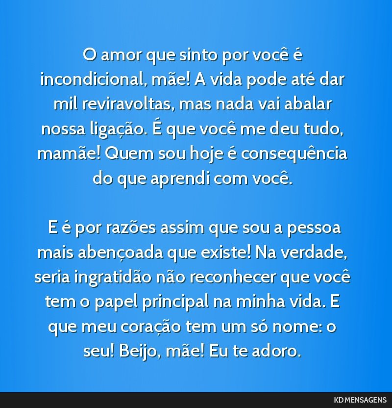 O amor que sinto por você é incondicional, mãe! A vida pode até dar mil reviravoltas, mas nada vai abalar nossa ligação. É que você me deu tudo, mamãe! Quem sou hoje é consequência do que...