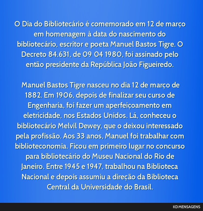O Dia do Bibliotecário é comemorado em 12 de março em homenagem à data do nascimento do bibliotecário, escritor e poeta Manuel Bastos Tigre. O Decreto 84.631, de 09 <br /> 04 <br /> 1980, foi...
