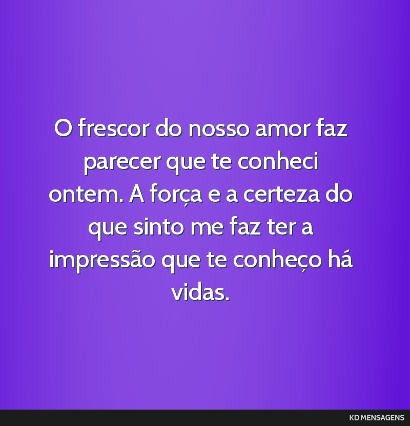 O frescor do nosso amor faz parecer que te conheci ontem. A força e a certeza do que sinto me faz ter a impressão que te conheço há vidas.