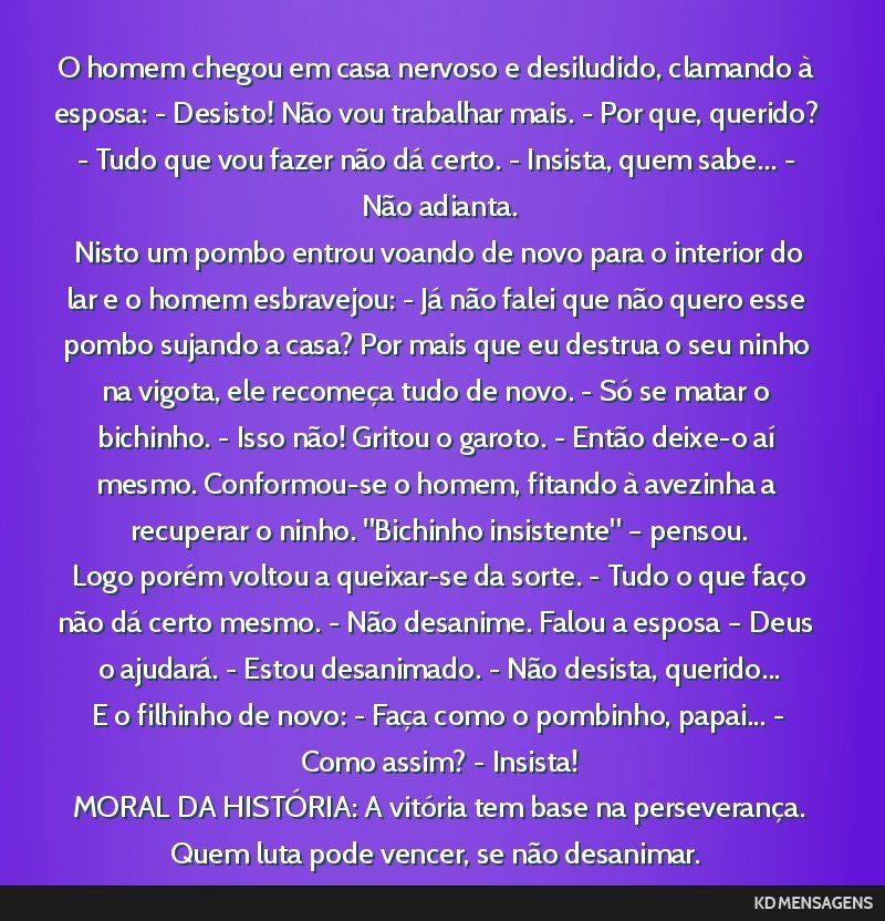 O homem chegou em casa nervoso e desiludido, clamando à esposa: - Desisto! Não vou trabalhar mais. - Por que, querido? - Tudo que vou fazer não dá certo. - Insista, quem sabe... - Não adianta....