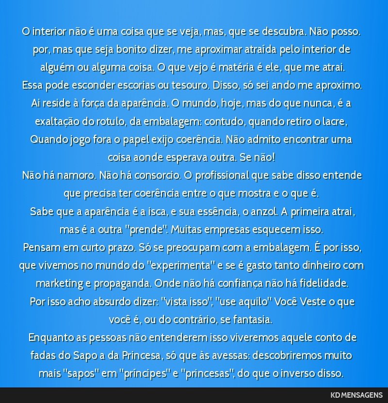O interior não é uma coisa que se veja, mas, que se descubra. Não posso. por, mas que seja bonito dizer, me aproximar atraída pelo interior de alguém ou alguma coisa. O que vejo é matéria é...