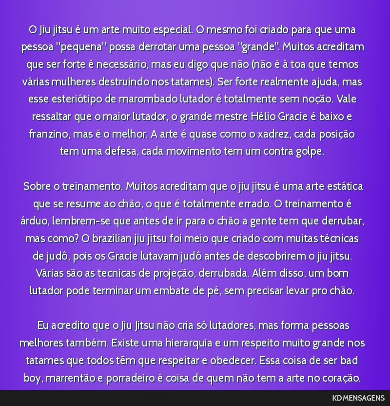 O Jiu jitsu é um arte muito especial. O mesmo foi criado para que uma pessoa pequena possa derrotar uma pessoa grande. Muitos acreditam que ser forte é necessário, mas eu digo que não (não...