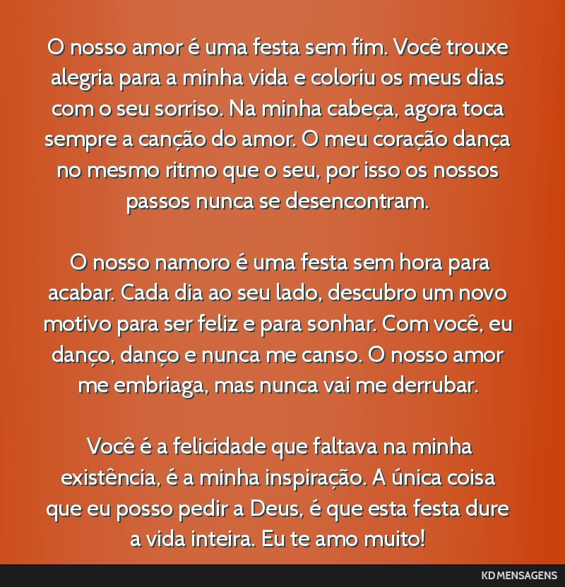 O nosso amor é uma festa sem fim. Você trouxe alegria para a minha vida e coloriu os meus dias com o seu sorriso. Na minha cabeça, agora toca sempre a canção do amor. O meu coração dança no...