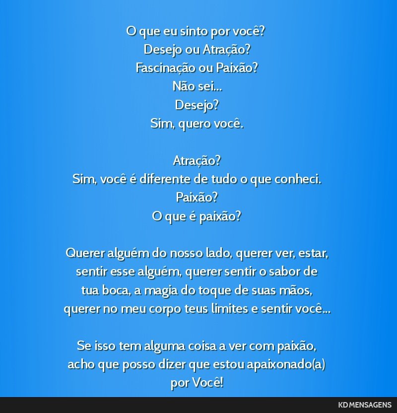 O que eu sinto por você? <br /> Desejo ou Atração? <br /> Fascinação ou Paixão? <br /> Não sei... <br /> Desejo? <br /> Sim, quero você. <br /> <br /> Atração? <br /> Sim, você é...