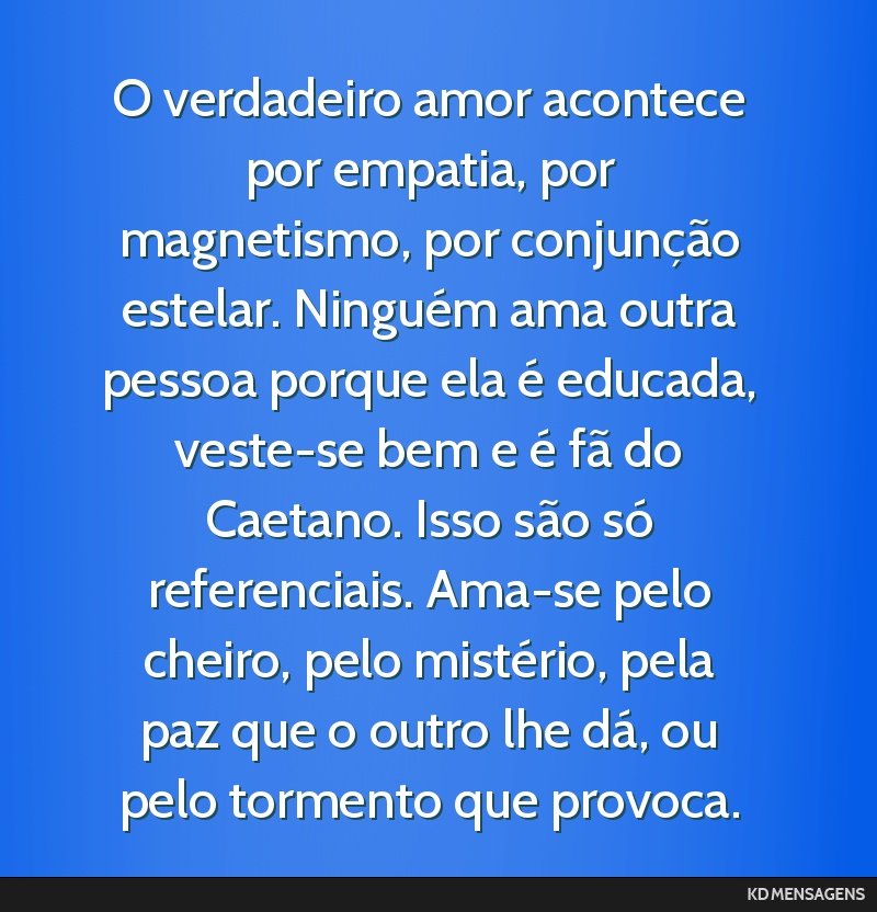 O verdadeiro amor acontece por empatia, por magnetismo, por conjunção estelar. Ninguém ama outra pessoa porque ela é educada, veste-se bem e é fã do Caetano. Isso são só referenciais. Ama-se...