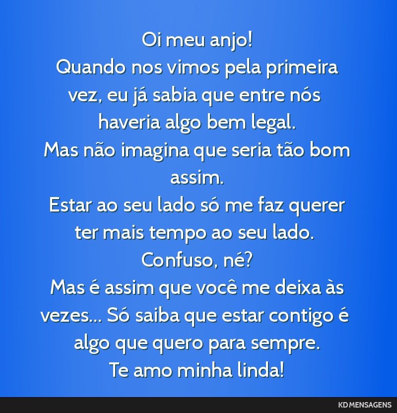 Oi meu anjo! <br /> Quando nos vimos pela primeira vez, eu já sabia que entre nós haveria algo bem legal. <br /> Mas não imagina que seria tão bom assim. <br /> Estar ao seu lado só me faz...