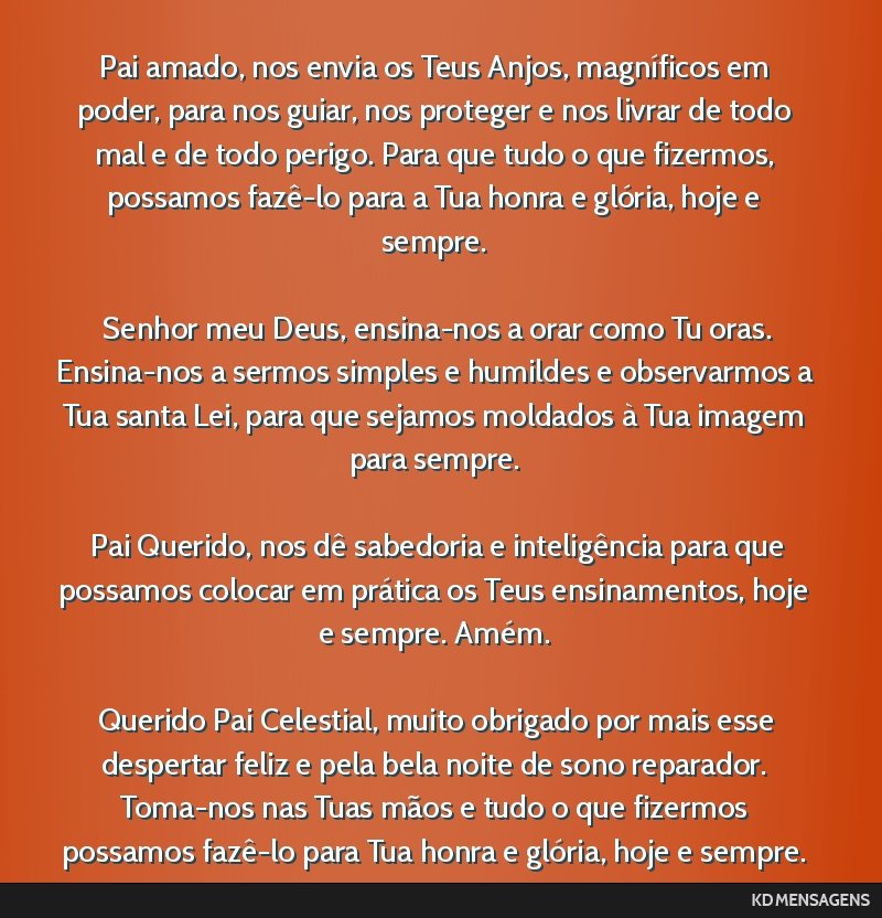 Pai amado, nos envia os Teus Anjos, magníficos em poder, para nos guiar, nos proteger e nos livrar de todo mal e de todo perigo. Para que tudo o que fizermos, possamos fazê-lo para a Tua honra e...