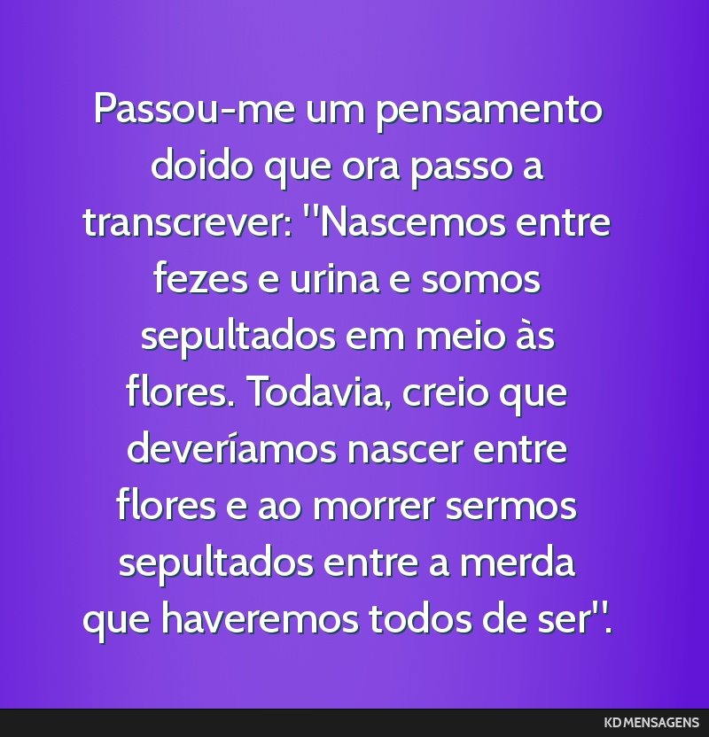 Passou-me um pensamento doido que ora passo a transcrever: Nascemos entre fezes e urina e somos sepultados em meio às flores. Todavia, creio que deveríamos nascer entre flores e ao morrer sermos...