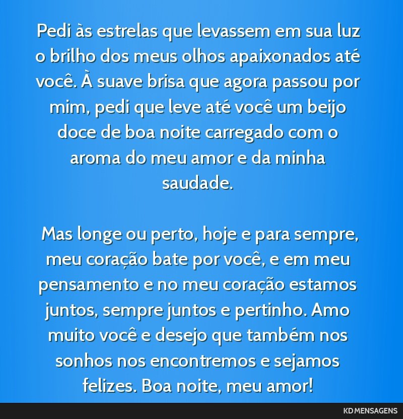 Pedi às estrelas que levassem em sua luz o brilho dos meus olhos apaixonados até você. À suave brisa que agora passou por mim, pedi que leve até você um beijo doce de boa noite carregado com o...