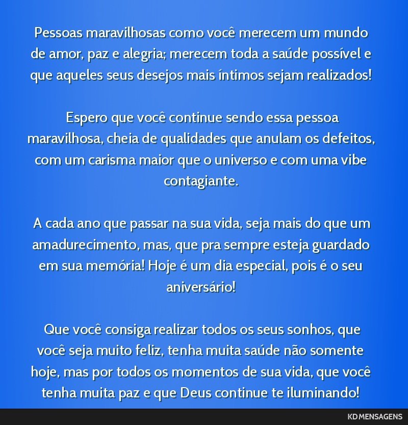 Pessoas maravilhosas como você merecem um mundo de amor, paz e alegria; merecem toda a saúde possível e que aqueles seus desejos mais íntimos sejam realizados! <br /> <br /> Espero que você...