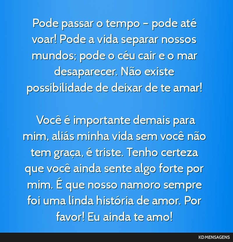 Pode passar o tempo – pode até voar! Pode a vida separar nossos mundos; pode o céu cair e o mar desaparecer. Não existe possibilidade de deixar de te amar! <br /> <br /> Você é importante...