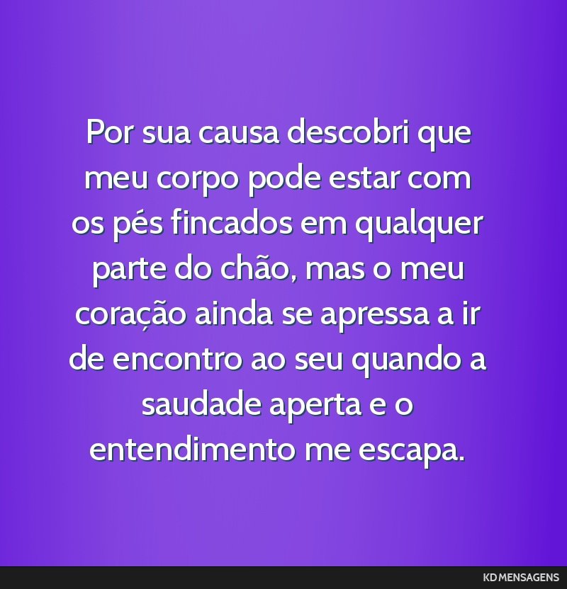 Por sua causa descobri que meu corpo pode estar com os pés fincados em qualquer parte do chão, mas o meu coração ainda se apressa a ir de encontro ao seu quando a saudade aperta e o entendimento...