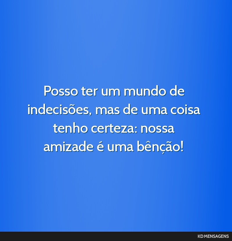 Posso ter um mundo de indecisões, mas de uma coisa tenho certeza: nossa amizade é uma bênção!
