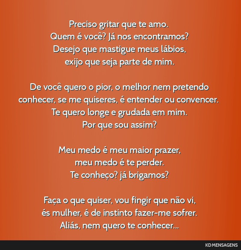 Preciso gritar que te amo. <br /> Quem é você? Já nos encontramos? <br /> Desejo que mastigue meus lábios, <br /> exijo que seja parte de mim. <br /> <br /> De você quero o pior, o melhor nem...