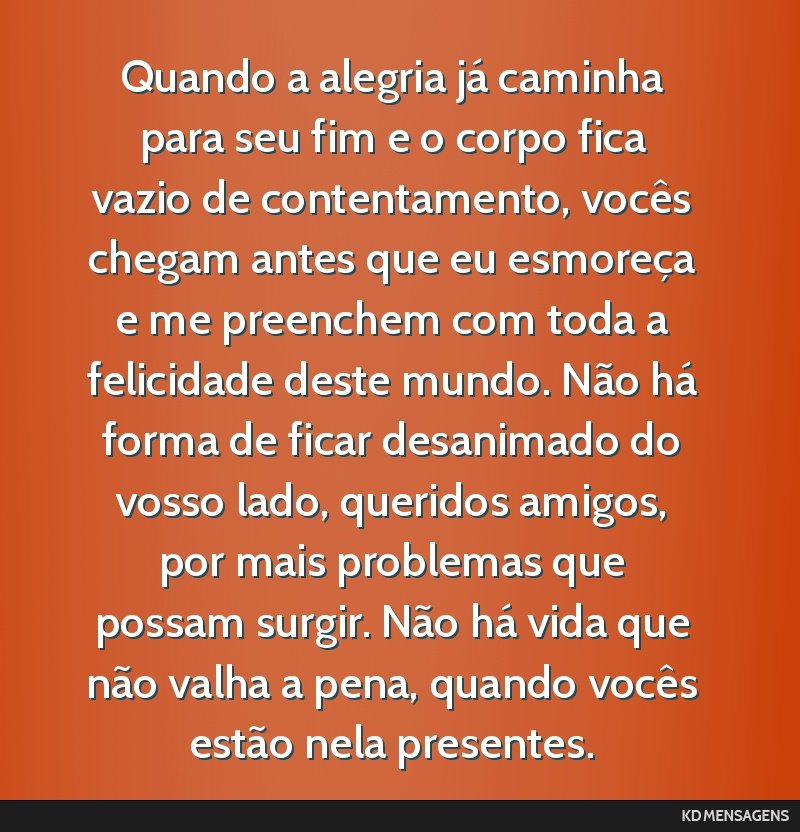 Quando a alegria já caminha para seu fim e o corpo fica vazio de contentamento, vocês chegam antes que eu esmoreça e me preenchem com toda a felicidade deste mundo. Não há forma de ficar...