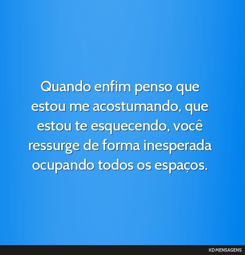 Quando enfim penso que estou me acostumando, que estou te esquecendo, você ressurge de forma inesperada ocupando todos os espaços.