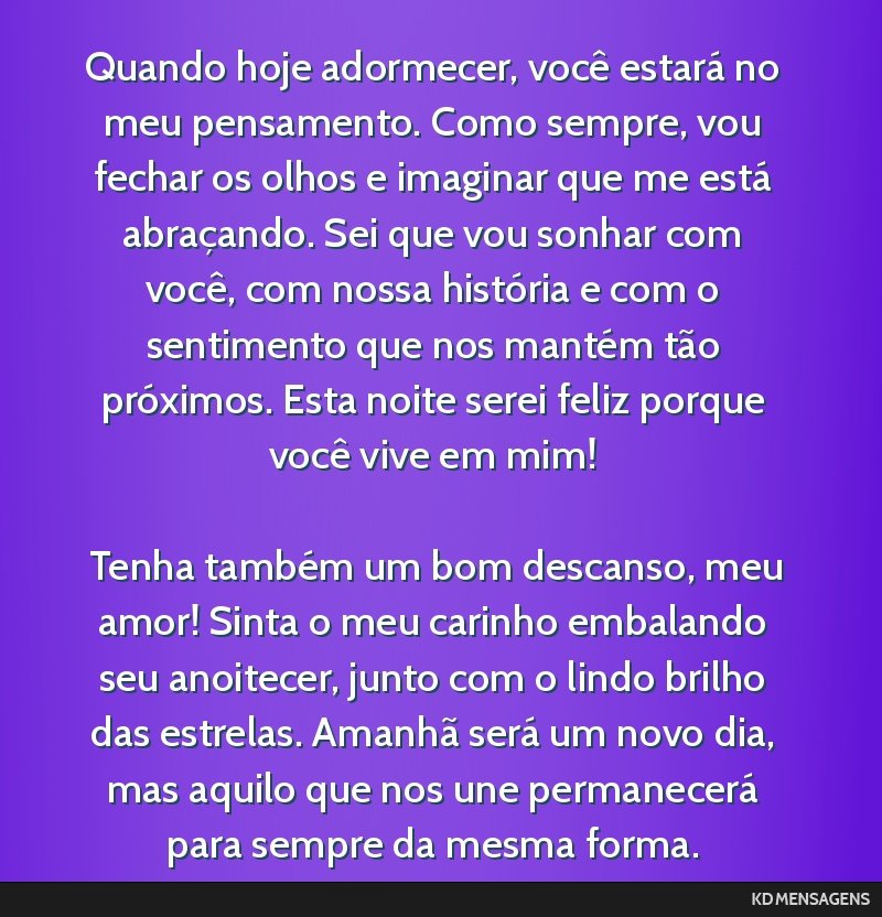 Quando hoje adormecer, você estará no meu pensamento. Como sempre, vou fechar os olhos e imaginar que me está abraçando. Sei que vou sonhar com você, com nossa história e com o sentimento que...