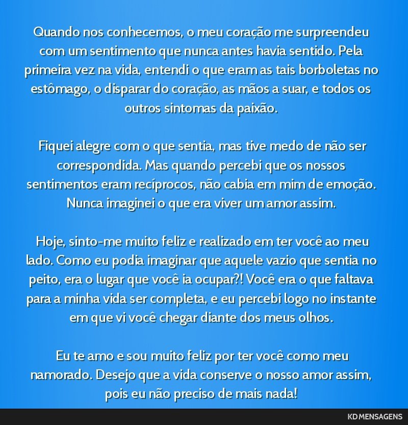 Quando nos conhecemos, o meu coração me surpreendeu com um sentimento que nunca antes havia sentido. Pela primeira vez na vida, entendi o que eram as tais borboletas no estômago, o disparar do...