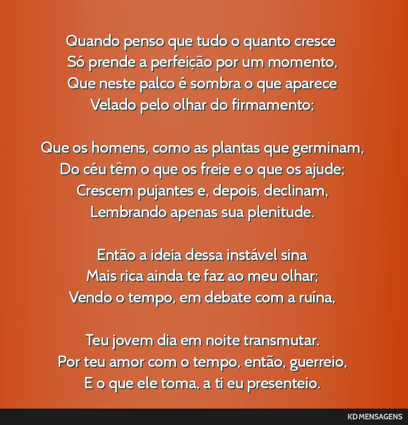 Quando penso que tudo o quanto cresce <br /> Só prende a perfeição por um momento, <br /> Que neste palco é sombra o que aparece <br /> Velado pelo olhar do firmamento; <br /> <br /> Que os...