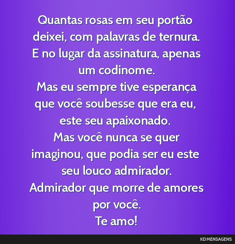 Quantas rosas em seu portão deixei, com palavras de ternura. <br /> E no lugar da assinatura, apenas um codinome. <br /> Mas eu sempre tive esperança que você soubesse que era eu, este seu...