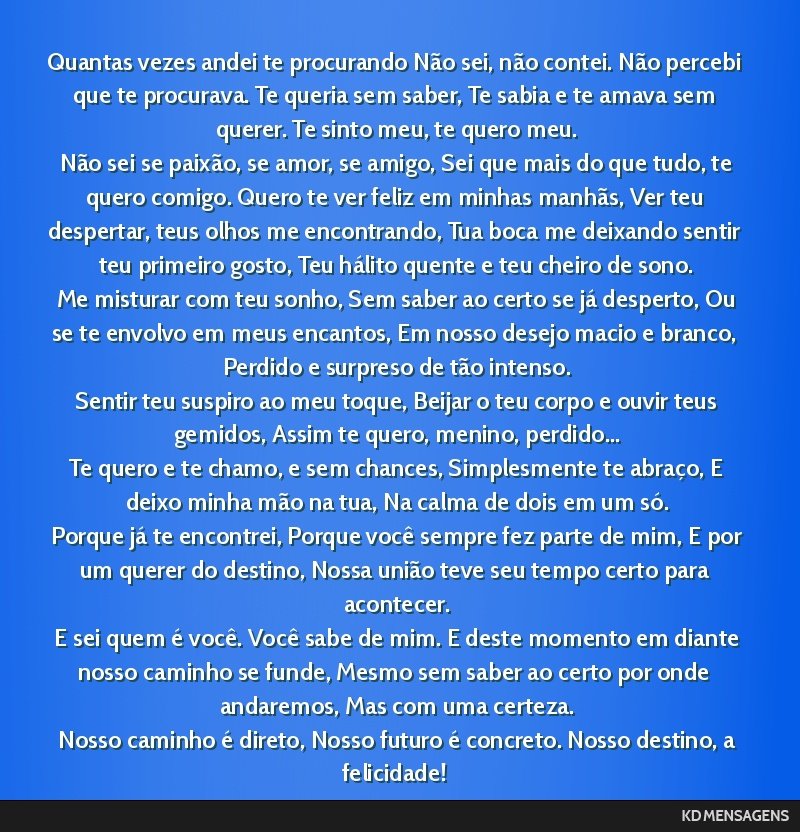 Quantas vezes andei te procurando Não sei, não contei. Não percebi que te procurava. Te queria sem saber, Te sabia e te amava sem querer. Te sinto meu, te quero meu. <br /> Não sei se paixão, se ...