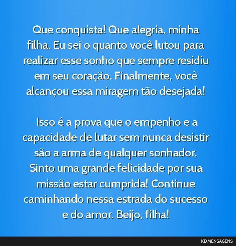 Que conquista! Que alegria, minha filha. Eu sei o quanto você lutou para realizar esse sonho que sempre residiu em seu coração. Finalmente, você alcançou essa miragem tão desejada! <br /> <br...