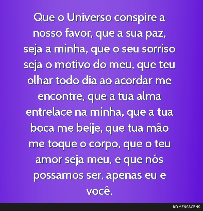 Que o Universo conspire a nosso favor, que a sua paz, seja a minha, que o seu sorriso seja o motivo do meu, que teu olhar todo dia ao acordar me encontre, que a tua alma entrelace na minha, que a tua ...
