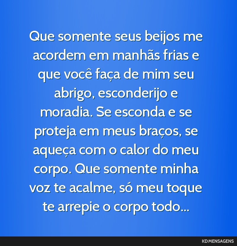 Que somente seus beijos me acordem em manhãs frias e que você faça de mim seu abrigo, esconderijo e moradia. Se esconda e se proteja em meus braços, se aqueça com o calor do meu corpo. Que...