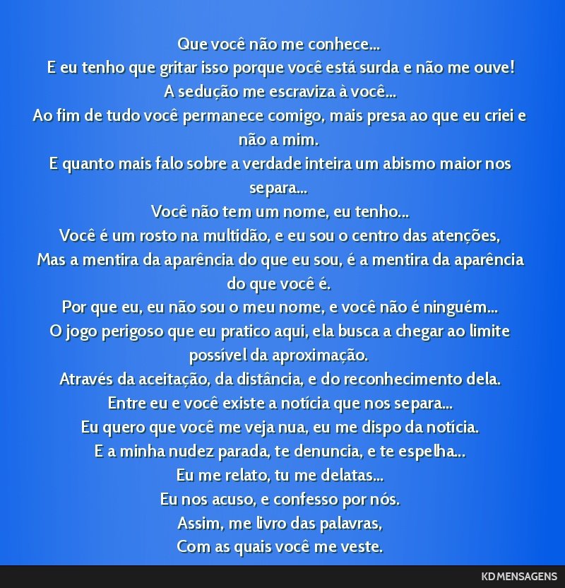 Que você não me conhece... <br /> E eu tenho que gritar isso porque você está surda e não me ouve! <br /> A sedução me escraviza à você... <br /> Ao fim de tudo você permanece comigo, mais...