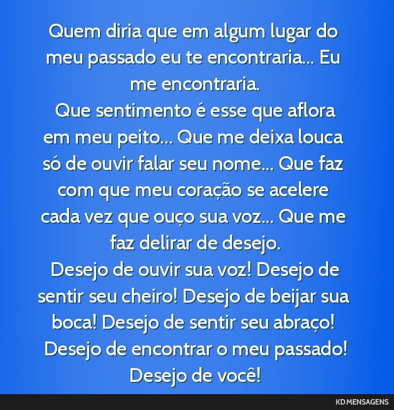 Quem diria que em algum lugar do meu passado eu te encontraria... Eu me encontraria. <br /> Que sentimento é esse que aflora em meu peito... Que me deixa louca só de ouvir falar seu nome... Que faz ...