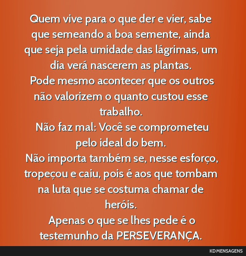 Quem vive para o que der e vier, sabe que semeando a boa semente, ainda que seja pela umidade das lágrimas, um dia verá nascerem as plantas. <br /> Pode mesmo acontecer que os outros não valorizem ...