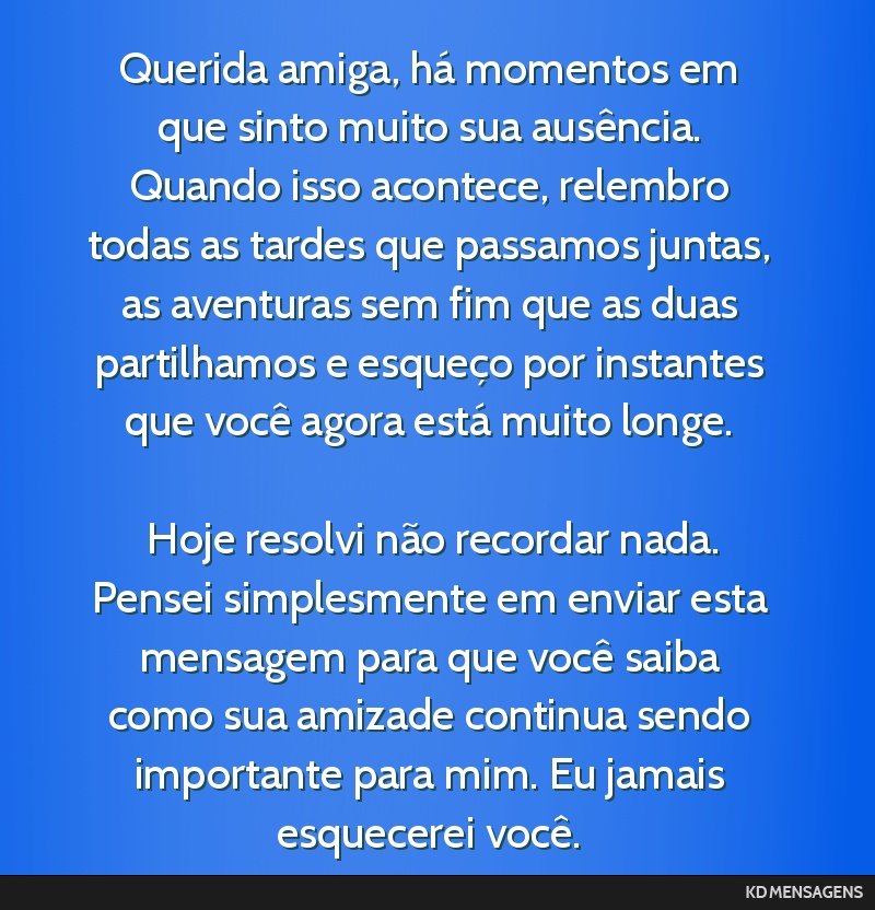 Querida amiga, há momentos em que sinto muito sua ausência. Quando isso acontece, relembro todas as tardes que passamos juntas, as aventuras sem fim que as duas partilhamos e esqueço por instantes ...