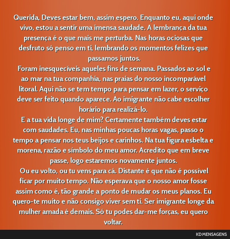 Querida, Deves estar bem, assim espero. Enquanto eu, aqui onde vivo, estou a sentir uma imensa saudade. A lembrança da tua presença é o que mais me perturba. Nas horas ociosas que desfruto só...