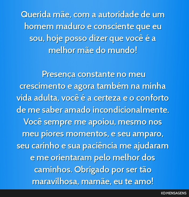 Querida mãe, com a autoridade de um homem maduro e consciente que eu sou, hoje posso dizer que você é a melhor mãe do mundo! <br /> <br /> Presença constante no meu crescimento e agora também...