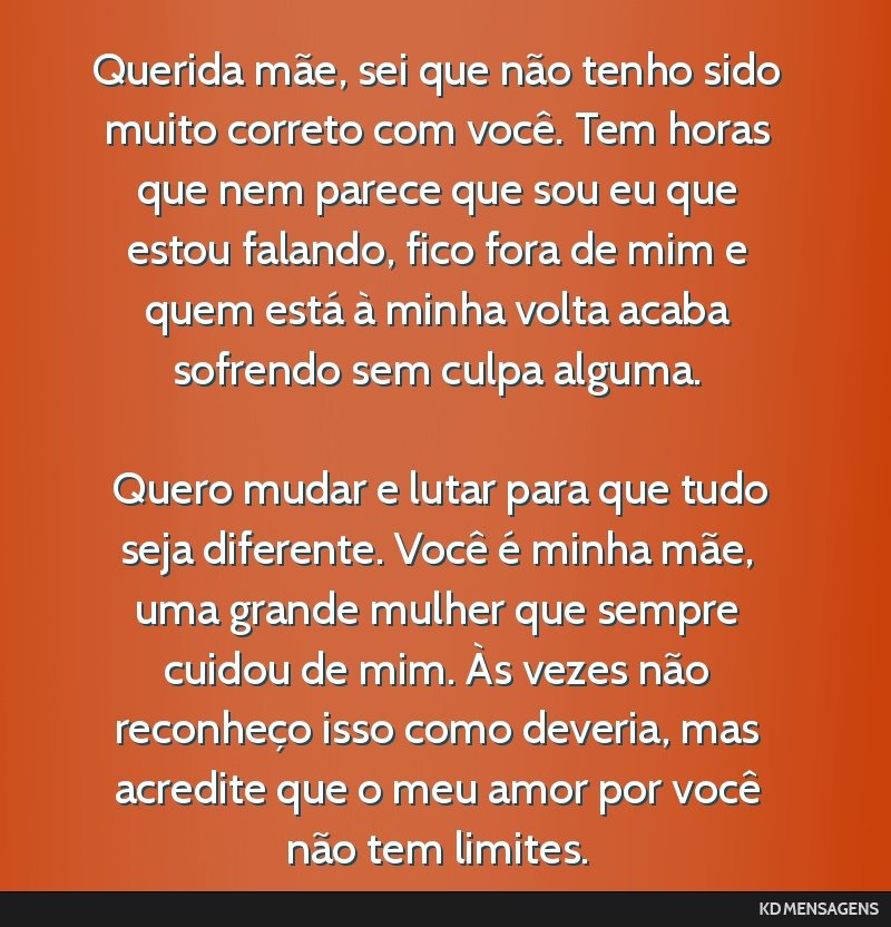 Querida mãe, sei que não tenho sido muito correto com você. Tem horas que nem parece que sou eu que estou falando, fico fora de mim e quem está à minha volta acaba sofrendo sem culpa alguma. <br ...